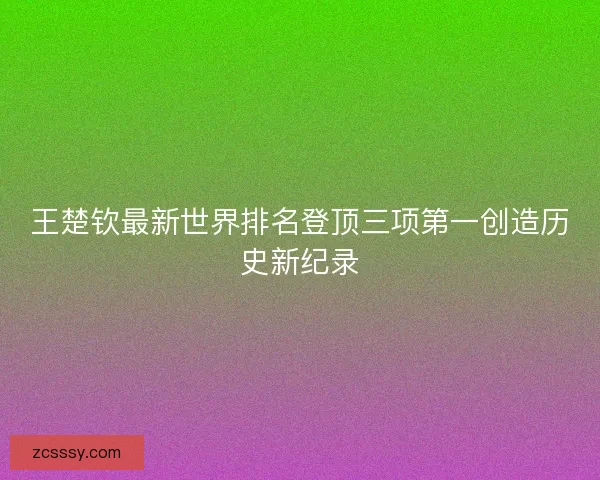 王楚钦最新世界排名登顶三项第一创造历史新纪录