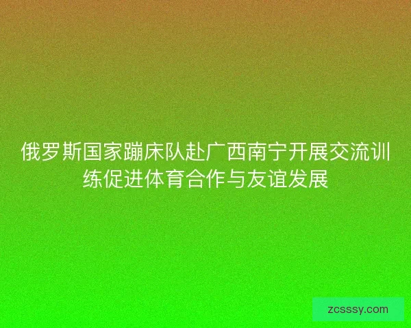 俄罗斯国家蹦床队赴广西南宁开展交流训练促进体育合作与友谊发展