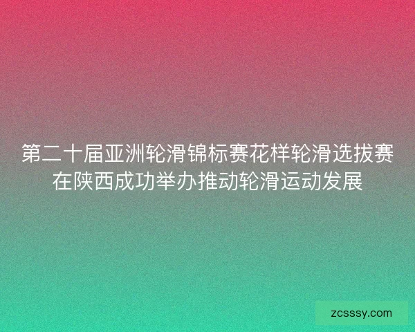 第二十届亚洲轮滑锦标赛花样轮滑选拔赛在陕西成功举办推动轮滑运动发展