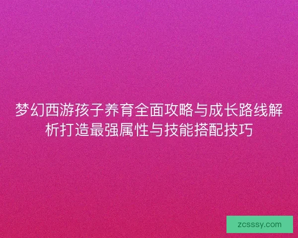 梦幻西游孩子养育全面攻略与成长路线解析打造最强属性与技能搭配技巧
