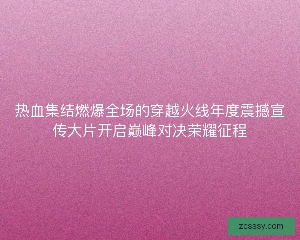 热血集结燃爆全场的穿越火线年度震撼宣传大片开启巅峰对决荣耀征程